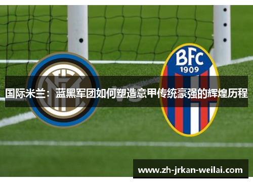 国际米兰：蓝黑军团如何塑造意甲传统豪强的辉煌历程