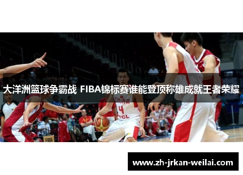 大洋洲篮球争霸战 FIBA锦标赛谁能登顶称雄成就王者荣耀