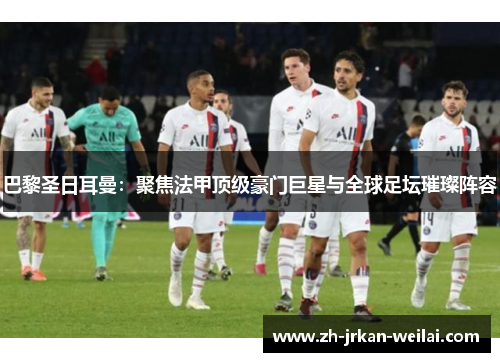 巴黎圣日耳曼：聚焦法甲顶级豪门巨星与全球足坛璀璨阵容